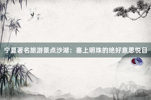 宁夏著名旅游景点沙湖：塞上明珠的绝好意思悦目